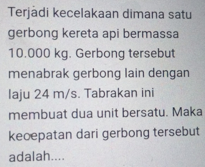 Terjadi kecelakaan dimana satu 
gerbong kereta api bermassa
10.000 kg. Gerbong tersebut 
menabrak gerbong lain dengan 
laju 24 m/s. Tabrakan ini 
membuat dua unit bersatu. Maka 
keoepatan dari gerbong tersebut 
adalah....