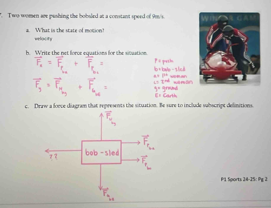 Two women are pushing the bobsled at a constant speed of 9m/s. 
a. What is the state of motion? 
velocity 
b. Write the net force equations for the situation. 
c. Draw a force diagram that represents the situation. Be sure to include subscript definitions. 
P1 Sports 24-25:Pg2