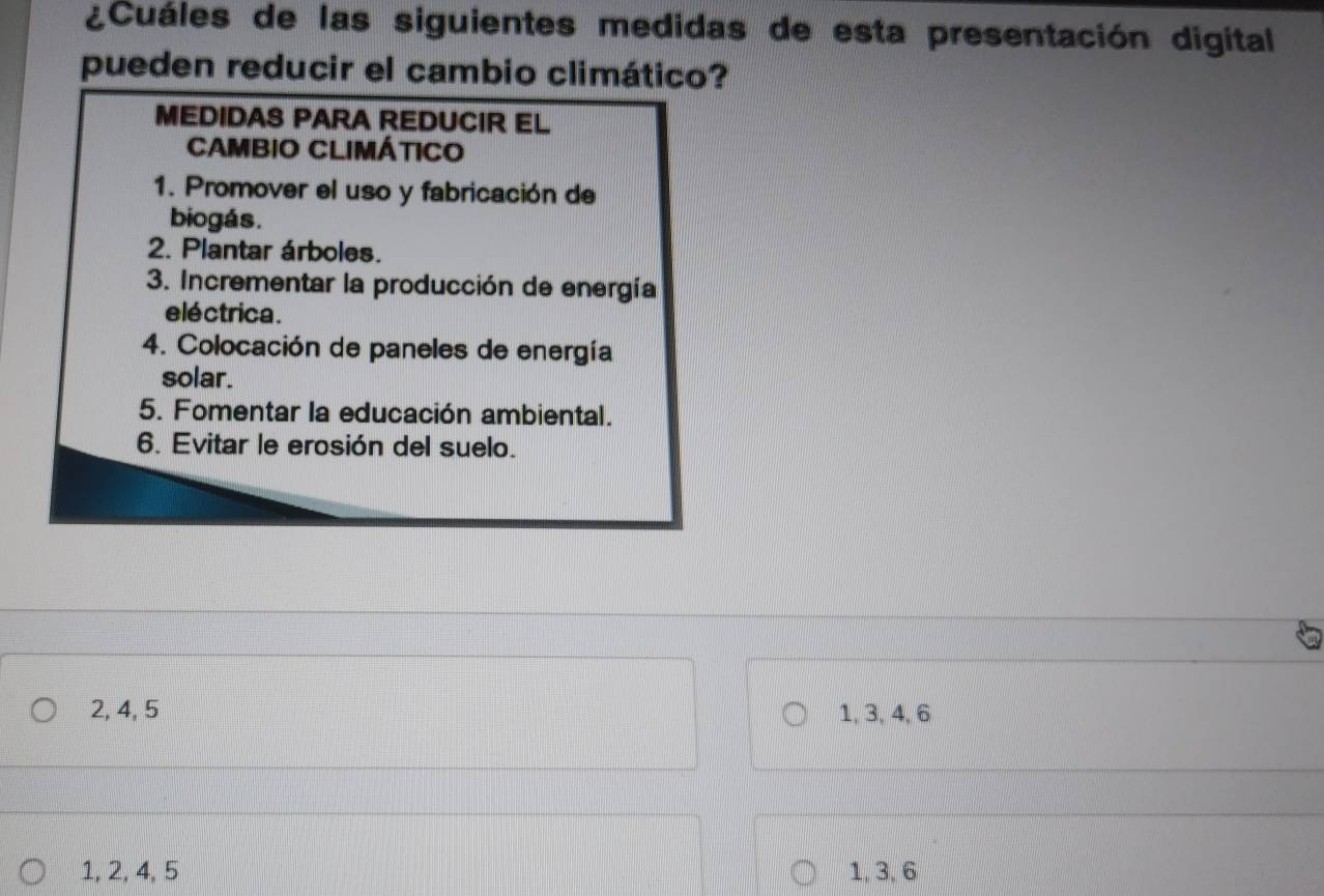 ¿Cuáles de las siguientes medidas de esta presentación digital
pueden reducir el cambio climático?
MEDIDAS PARA REDUCIR EL
CAMBIO CLIMÁTICO
1. Promover el uso y fabricación de
biogás.
2. Plantar árboles.
3. Incrementar la producción de energía
eléctrica.
4. Colocación de paneles de energía
solar.
5. Fomentar la educación ambiental.
6. Evitar le erosión del suelo.
2, 4, 5 1, 3, 4, 6
1, 2, 4, 5 1, 3, 6