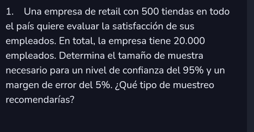 Una empresa de retail con 500 tiendas en todo 
el país quiere evaluar la satisfacción de sus 
empleados. En total, la empresa tiene 20.000
empleados. Determina el tamaño de muestra 
necesario para un nivel de confianza del 95% y un 
margen de error del 5%. ¿Qué tipo de muestreo 
recomendarías?