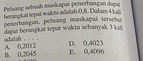 Peluang sebuah maskapai penerbangan dapat
berangkat tepat waktu adalah 0,8. Dalam 4 kali
penerbangan, peluang maskapai tersebut
dapat berangkat tepat waktu sebanyak 3 kali
adalah . . . .
A. 0,2012 D. 0,4023
B. 0,2045 E. 0,4096