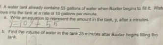 A witer tank already contains 55 gallons of water when Baxter begins to fill it. Wat 
lows into the tank at a rate of 10 gallons per minute. 
a. Wrile an equation to represent the amount in the tank, y, after x minutes. 
_ 
b. Find the volume of water in the tank 25 minutes after Baxter begins filling the 
tank