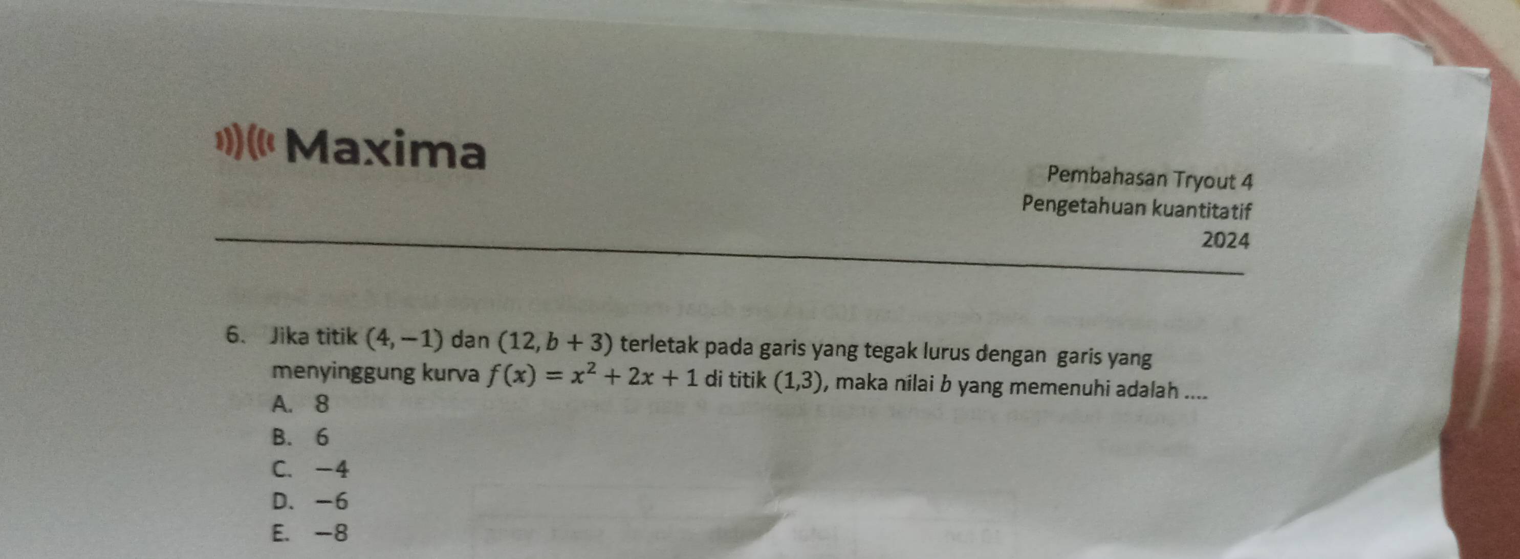 (« Maxima Pembahasan Tryout 4
Pengetahuan kuantitatif
2024
6. Jika titik (4,-1) dan (12,b+3) terletak pada garis yang tegak lurus dengan garis yang
menyinggung kurva f(x)=x^2+2x+1 di titik (1,3) , maka nilai b yang memenuhi adalah ....
A. 8
B. 6
C. -4
D. -6
E. -8