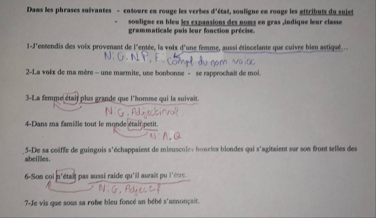 Dans les phrases suivantes - entoure en rouge les verbes d'état, souligne en rouge les attributs du sujet 
souligne en bleu les expansions des noms en gras ,indique leur classe 
grammaticale puis leur fonction précise. 
1-J'entendis des voix provenant de l'entée, la voix d'une femme, aussi étincelante que cuivre bien astiqué... 
2-La voix de ma mère - une marmite, une bonbonne - se rapprochait de moi. 
3-La femme était plus grande que l'homme qui la suivait. 
4-Dans ma famille tout le monde était petit. 
5-De sa coiffe de guingois s’échappaient de minuscules boucles blondes qui s'agitaient sur son front telles des 
abeilles. 
6-Son col h' pétaît pas aussi raide qu'il aurait pu l'être . 
7-Je vis que sous sa robe bleu foncé un bébé s^9 annonçait.