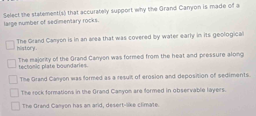 Select the statement(s) that accurately support why the Grand Canyon is made of a
large number of sedimentary rocks.
The Grand Canyon is in an area that was covered by water early in its geological
history.
The majority of the Grand Canyon was formed from the heat and pressure along
tectonic plate boundaries.
The Grand Canyon was formed as a result of erosion and deposition of sediments.
The rock formations in the Grand Canyon are formed in observable layers.
The Grand Canyon has an arid, desert-like climate.