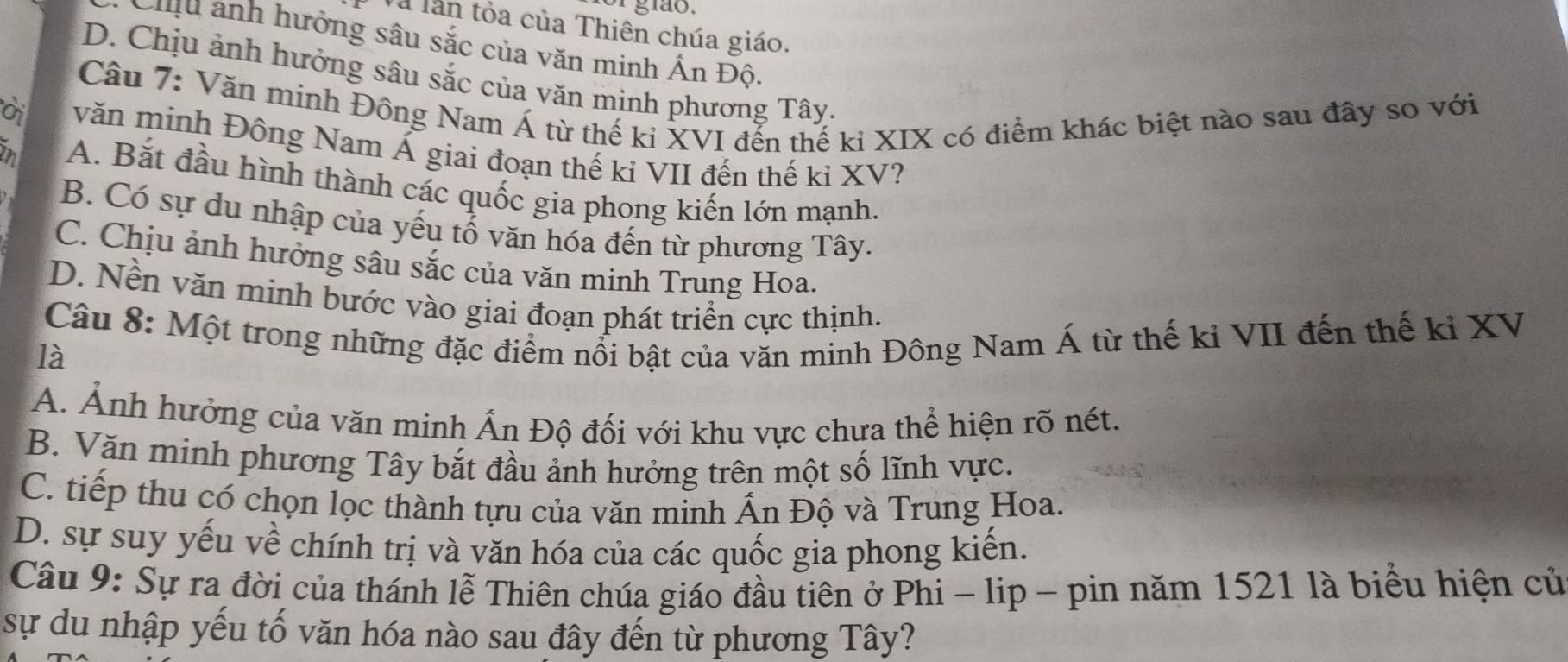 gião.
Và lần tỏa của Thiên chúa giáo.
Chu ảnh hưởng sâu sắc của văn minh Ấn Độ.
D. Chịu ảnh hưởng sâu sắc của văn mịnh phương Tây.
Câu 7: Văn minh Đông Nam Á từ thế kỉ XVI đến thế kỉ XIX có điểm khác biệt nào sau đây so với
ời văn minh Đông Nam Á giai đoạn thế ki VII đến thế kỉ XV?
h A. Bắt đầu hình thành các quốc gia phong kiến lớn mạnh.
B. Có sự du nhập của yếu tố văn hóa đến từ phương Tây.
C. Chịu ảnh hưởng sâu sắc của văn minh Trung Hoa.
D. Nền văn minh bước vào giai đoạn phát triển cực thịnh.
Câu 8: Một trong những đặc điểm nổi bật của văn minh Đông Nam Á từ thế kỉ VII đến thế ki XV
là
A. Ảnh hưởng của văn minh Ấn Độ đối với khu vực chưa thể hiện rõ nét.
B. Văn minh phương Tây bắt đầu ảnh hưởng trên một số lĩnh vực.
C. tiếp thu có chọn lọc thành tựu của văn minh Ấn Độ và Trung Hoa.
D. sự suy yếu về chính trị và văn hóa của các quốc gia phong kiến.
Câu 9: Sự ra đời của thánh lễ Thiên chúa giáo đầu tiên ở Phi - lip - pin năm 1521 là biểu hiện cử
sự du nhập yếu tố văn hóa nào sau đây đến từ phương Tây?