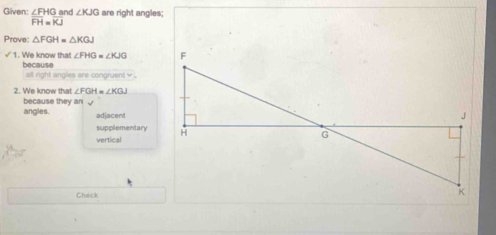 Given: beginarrayr ∠ FHGar overline FH=overline KJendarray nd ∠ KJG are right angles;
Prove: △ FGH=△ KGJ
1. We know that ∠ FHG=∠ KJG
because
all right angles are congruent .
2. We know that ∠ FGH=∠ KGJ
because they ar
angles. adjacent
supplementary
vertical
Check