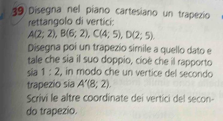 Dísegna nel píano cartesiano un trapezio 
rettangolo di vertici:
A(2;2), B(6;2), C(4;5), D(2;5), 
Disegna poí un trapezio simile a quello dato e 
tale che sia il suo doppio, cioè che il rapporto 
sia 1:2 , in modo che un vertice del secondo 
trapezio sía A'(8;2). 
Scrivi le altre coordinate dei vertici del secon- 
do trapezio.