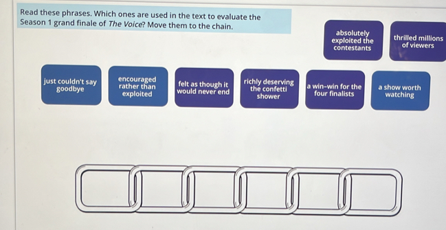Read these phrases. Which ones are used in the text to evaluate the
Season 1 grand finale of The Voice? Move them to the chain. absolutely thrilled millions
exploited the of viewers
contestants
just couldn't say encouraged rather than would never end felt as though it richly deserving the confetti a win-win for the four finalists a show worth
goodbye exploited shower watching