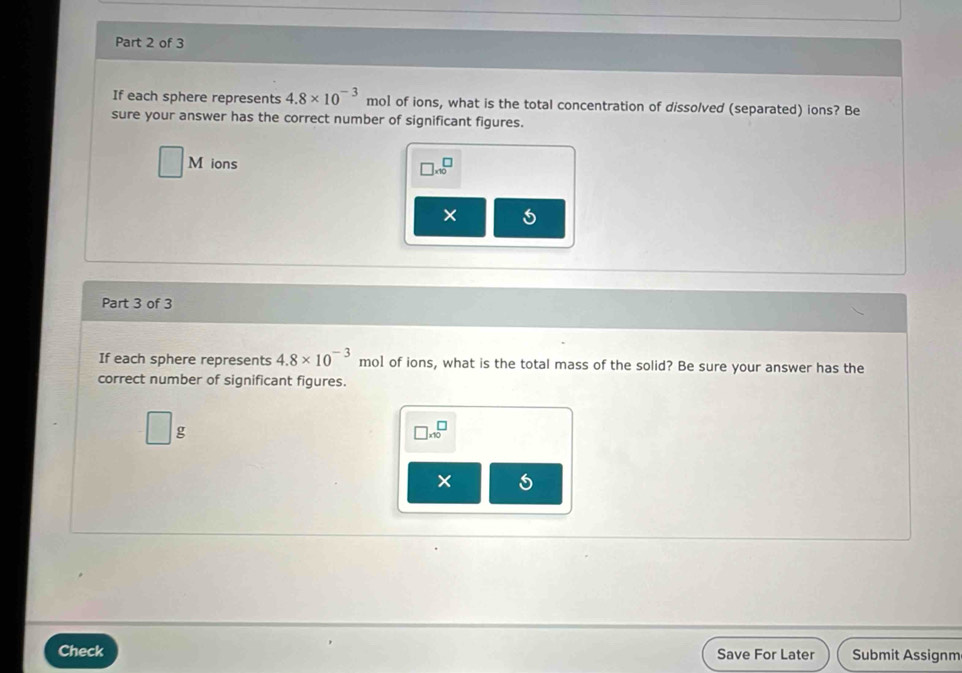 If each sphere represents 4.8* 10^(-3) mol of ions, what is the total concentration of dissolved (separated) ions? Be 
sure your answer has the correct number of significant figures.
□ N ions □ * 10^(□
× 5 
Part 3 of 3 
If each sphere represents 4.8* 10^-3) mol of ions, what is the total mass of the solid? Be sure your answer has the 
correct number of significant figures.
□ g
□ * 10^□
× 
Check Save For Later Submit Assignm