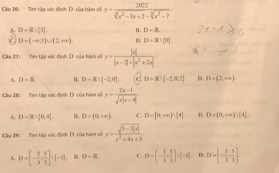 Tìm tập xác định D của hàm số y= 2022/sqrt[3](x^2-3x+2)-sqrt[3](x^2-7) .
A. D=R/ 3. B. D=R.
C D=(-∈fty ;1)∪ (2;+∈fty ).
D. D=Rvee  0. 
Câu 27: Tìm tập xác định D của hàm số y= |x|/|x-2|+|x^2+2x| .
A. D=R. B. D=Rvee  -2;0. c. D=Rvee  -2;0;2. D. D=(2;+∈fty ). 
Câu 28: Tìm tập xác định D của hàm số y= (2x-1)/sqrt(x|x-4|) .
A. D=Rvee  0;4. B. D=(0;+∈fty ). C. D=[0;+∈fty ) 4. D. D=(0;+∈fty )| 4. 
Câu 29: Tìm tập xác định D của hàm số y= (sqrt(5-3|x|))/x^2+4x+3 .
A. D=[- 5/3 ; 5/3 ]vee  -1. B. D=R. C. D=(- 5/3 ; 5/3 )vee  -1. D. D=[- 5/3 ; 5/3 ].