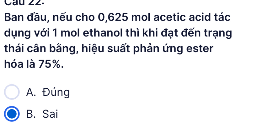 Ban đầu, nếu cho 0,625 mol acetic acid tác
dụng với 1 mol ethanol thì khi đạt đến trạng
thái cân bằng, hiệu suất phản ứng ester
hóa là 75%.
A. Đúng
B. Sai