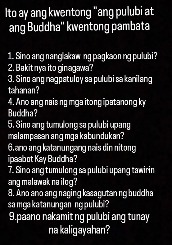 Ito ay ang kwentong "ang pulubi at 
ang Buddha'' kwentong pambata 
1. Sino ang nanglakaw ng pagkaon ng pulubi? 
2. Bakit nya ito ginagawa? 
3. Sino ang nagpatuloy sa pulubi sa kanilang 
tahanan? 
4. Ano ang nais ng mga itong ipatanong ky 
Buddha? 
5. Sino ang tumulong sa pulubi upang 
malampasan ang mga kabundukan? 
6.ano ang katanungang nais din nitong 
ipaabot Kay Buddha? 
7. Sino ang tumulong sa pulubi upang tawirin 
ang malawak na ilog? 
8. Ano ano ang naging kasagutan ng buddha 
sa mga katanungan ng pulubi? 
9.paano nakamit ng pulubi ang tunay 
na kaligayahan?