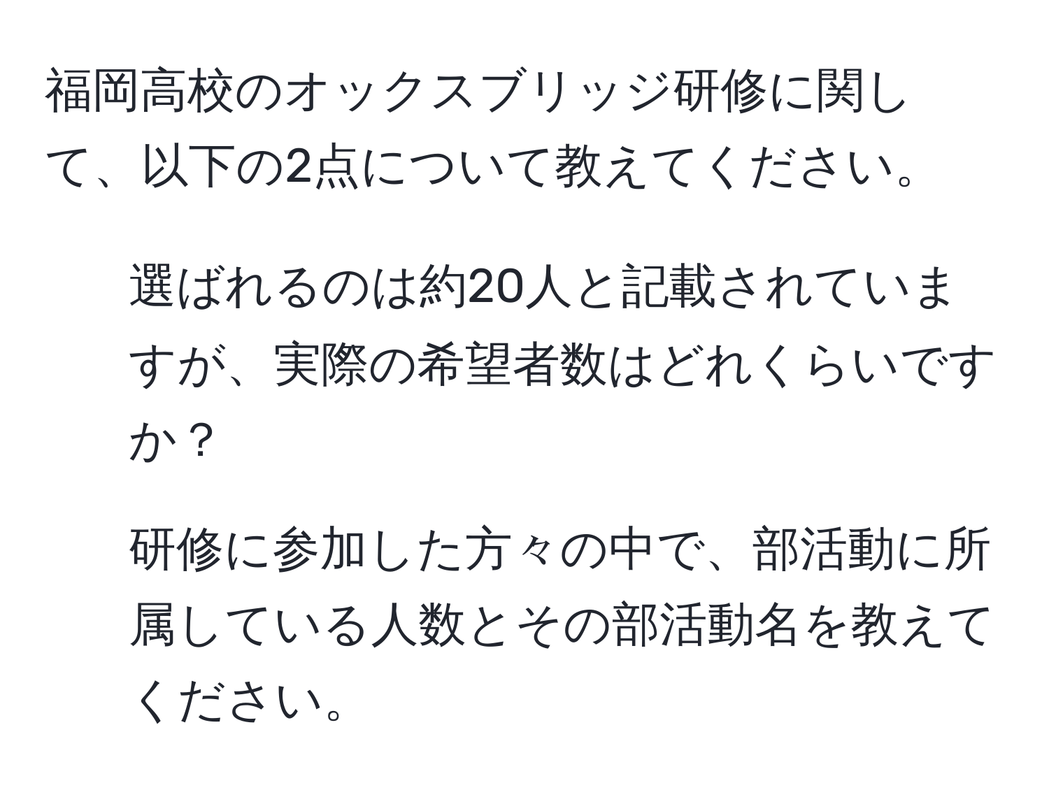 福岡高校のオックスブリッジ研修に関して、以下の2点について教えてください。  
1. 選ばれるのは約20人と記載されていますが、実際の希望者数はどれくらいですか？  
2. 研修に参加した方々の中で、部活動に所属している人数とその部活動名を教えてください。