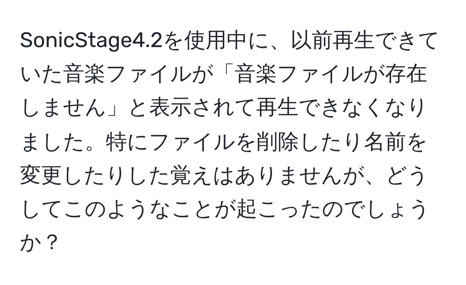 SonicStage4.2を使用中に、以前再生できていた音楽ファイルが「音楽ファイルが存在しません」と表示されて再生できなくなりました。特にファイルを削除したり名前を変更したりした覚えはありませんが、どうしてこのようなことが起こったのでしょうか？