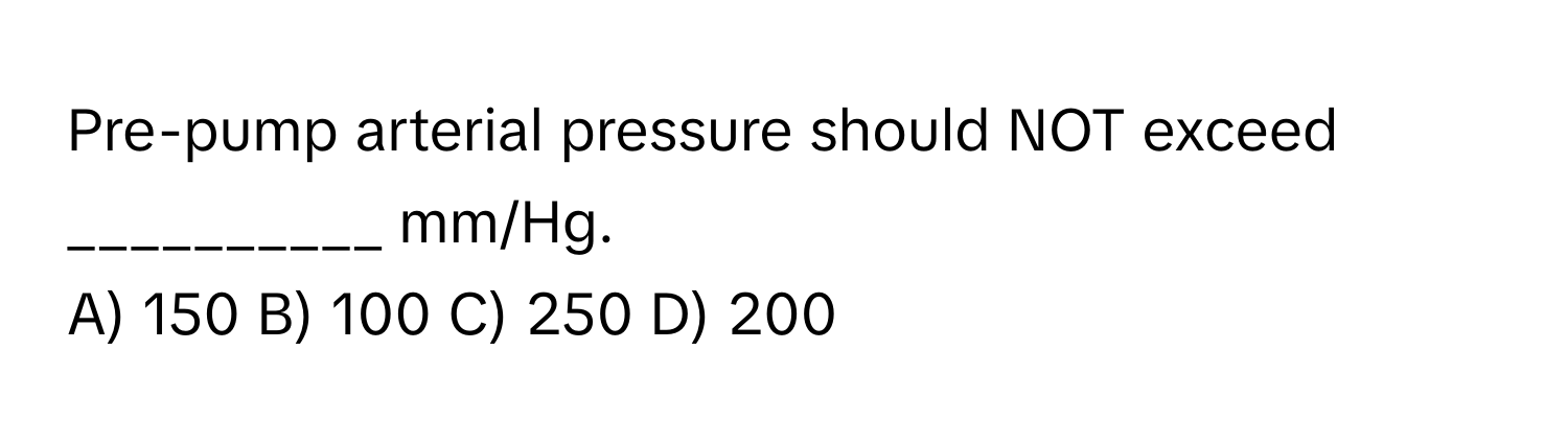 Pre-pump arterial pressure should NOT exceed __________ mm/Hg.

A) 150 B) 100 C) 250 D) 200