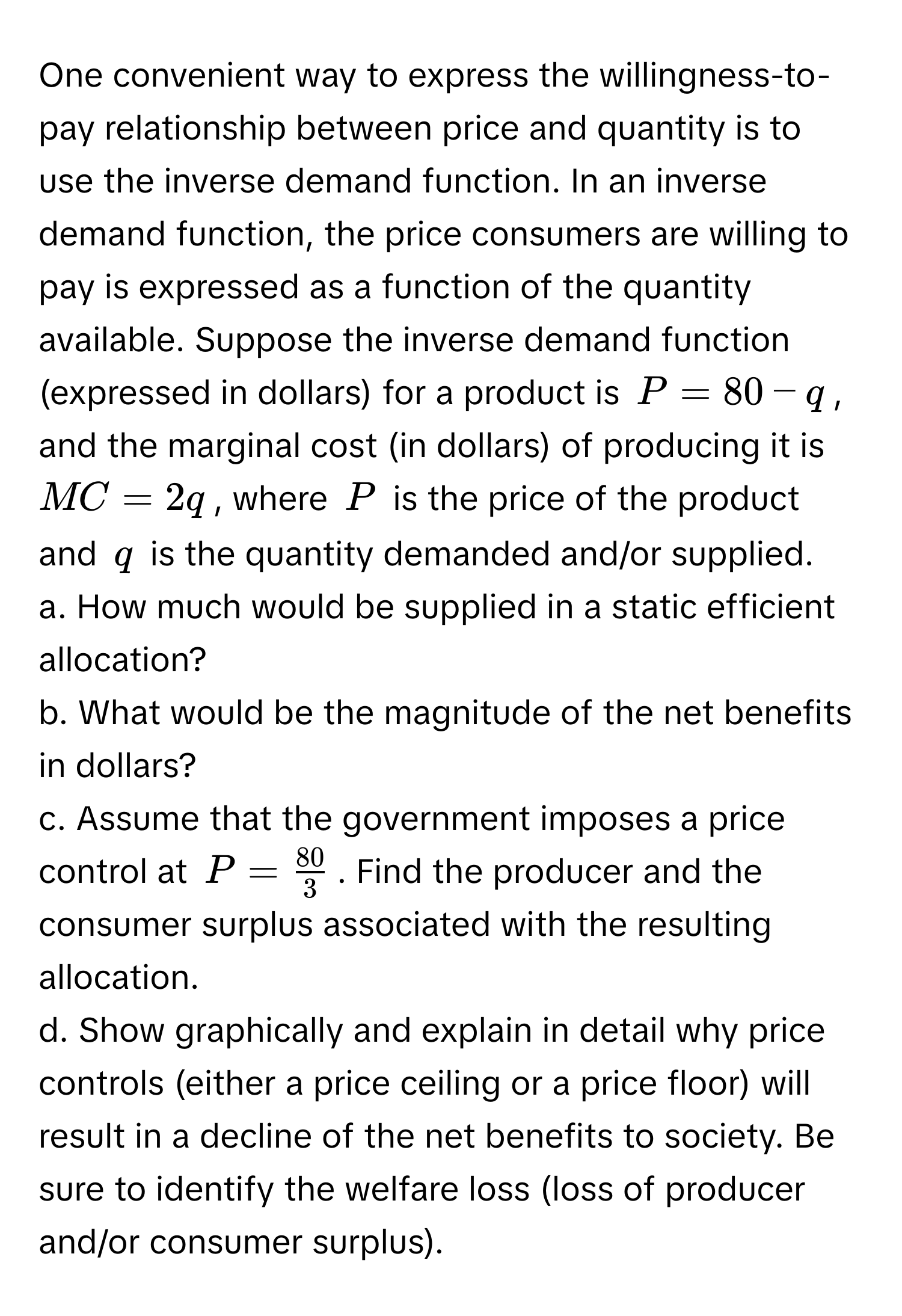 One convenient way to express the willingness-to-pay relationship between price and quantity is to use the inverse demand function. In an inverse demand function, the price consumers are willing to pay is expressed as a function of the quantity available. Suppose the inverse demand function (expressed in dollars) for a product is $P = 80 - q$, and the marginal cost (in dollars) of producing it is $MC = 2q$, where $P$ is the price of the product and $q$ is the quantity demanded and/or supplied.

a. How much would be supplied in a static efficient allocation?
b. What would be the magnitude of the net benefits in dollars?
c. Assume that the government imposes a price control at $P =  80/3 $. Find the producer and the consumer surplus associated with the resulting allocation.
d. Show graphically and explain in detail why price controls (either a price ceiling or a price floor) will result in a decline of the net benefits to society. Be sure to identify the welfare loss (loss of producer and/or consumer surplus).