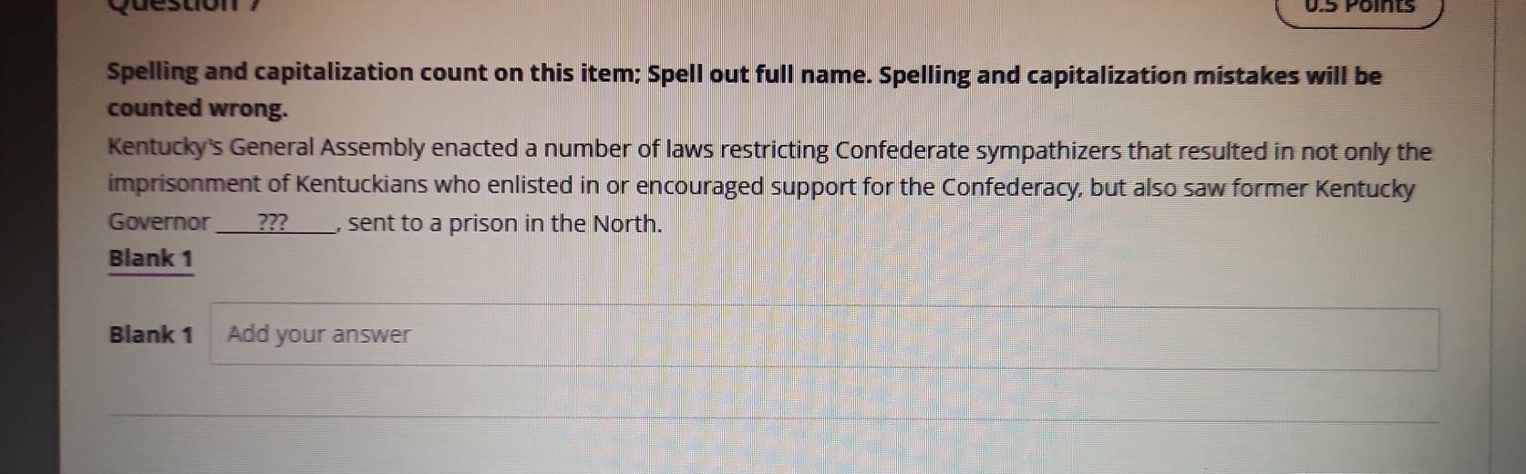 Question ? 0.5 Points 
Spelling and capitalization count on this item; Spell out full name. Spelling and capitalization mistakes will be 
counted wrong. 
Kentucky's General Assembly enacted a number of laws restricting Confederate sympathizers that resulted in not only the 
imprisonment of Kentuckians who enlisted in or encouraged support for the Confederacy, but also saw former Kentucky 
Governor ??? , sent to a prison in the North. 
Blank 1 
Blank 1 Add your answer