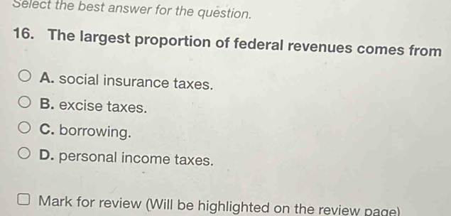 Select the best answer for the question.
16. The largest proportion of federal revenues comes from
A. social insurance taxes.
B. excise taxes.
C. borrowing.
D. personal income taxes.
Mark for review (Will be highlighted on the review page)