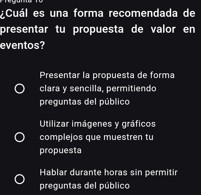 ¿Cuál es una forma recomendada de
presentar tu propuesta de valor en
eventos?
Presentar la propuesta de forma
clara y sencilla, permitiendo
preguntas del público
Utilizar imágenes y gráficos
complejos que muestren tu
propuesta
Hablar durante horas sin permitir
preguntas del público