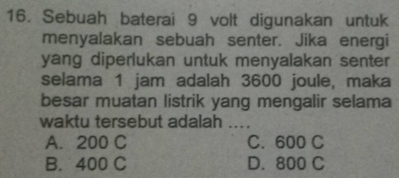 Sebuah baterai 9 volt digunakan untuk
menyalakan sebuah senter. Jika energi
yang diperlukan untuk menyalakan senter
selama 1 jam adalah 3600 joule, maka
besar muatan listrik yang mengalir selama
waktu tersebut adalah ....
A. 200 C C. 600 C
B. 400 C D. 800 C