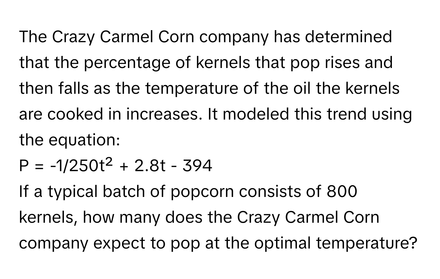 The Crazy Carmel Corn company has determined that the percentage of kernels that pop rises and then falls as the temperature of the oil the kernels are cooked in increases. It modeled this trend using the equation:

P = -1/250t² + 2.8t - 394 

If a typical batch of popcorn consists of 800 kernels, how many does the Crazy Carmel Corn company expect to pop at the optimal temperature?