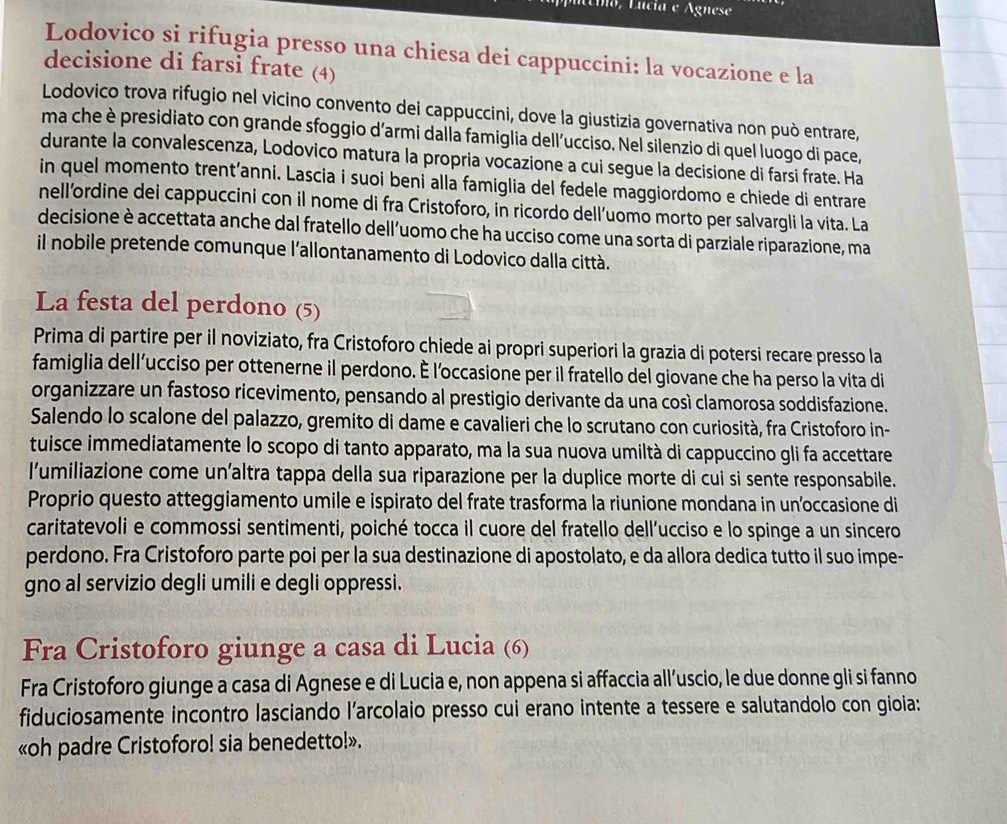 núéio, Lucía e Agnese
Lodovico si rifugia presso una chiesa dei cappuccini: la vocazione e la
decisione di farsi frate (4)
Lodovico trova rifugio nel vicino convento dei cappuccini, dove la giustizia governativa non può entrare,
ma che è presidiato con grande sfoggio d’armi dalla famiglia dell’ucciso. Nel silenzio di quel luogo di pace,
durante la convalescenza, Lodovico matura la propria vocazione a cui segue la decisione di farsi frate. Ha
in quel momento trent’anni. Lascia i suoi beni alla famiglia del fedele maggiordomo e chiede di entrare
nell’ordine dei cappuccini con il nome di fra Cristoforo, in ricordo dell’uomo morto per salvargli la vita. La
decisione è accettata anche dal fratello dell’uomo che ha ucciso come una sorta di parziale riparazione, ma
il nobile pretende comunque l'allontanamento di Lodovico dalla città.
La festa del perdono (5)
Prima di partire per il noviziato, fra Cristoforo chiede ai propri superiori la grazia di potersi recare presso la
famiglia dell’ucciso per ottenerne il perdono. É l’occasione per il fratello del giovane che ha perso la vita di
organizzare un fastoso ricevimento, pensando al prestigio derivante da una così clamorosa soddisfazione.
Salendo lo scalone del palazzo, gremito di dame e cavalieri che lo scrutano con curiosità, fra Cristoforo in-
tuisce immediatamente lo scopo di tanto apparato, ma la sua nuova umiltà di cappuccino gli fa accettare
l’umiliazione come un’altra tappa della sua riparazione per la duplice morte di cui si sente responsabile.
Proprio questo atteggiamento umile e ispirato del frate trasforma la riunione mondana in un’occasione di
caritatevoli e commossi sentimenti, poiché tocca il cuore del fratello dell'ucciso e lo spinge a un sincero
perdono. Fra Cristoforo parte poi per la sua destinazione di apostolato, e da allora dedica tutto il suo impe-
gno al servizio degli umili e degli oppressi.
Fra Cristoforo giunge a casa di Lucia (6)
Fra Cristoforo giunge a casa di Agnese e di Lucia e, non appena si affaccia all’uscio, le due donne gli si fanno
fiduciosamente incontro lasciando l’arcolaio presso cui erano intente a tessere e salutandolo con gioia:
«oh padre Cristoforo! sia benedetto!».