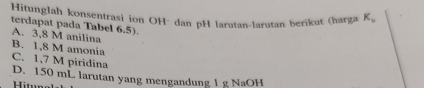 Hitunglah konsentrasi ion OH- dan pH larutan-larutan berikut (harga
K_b
terdapat pada Tabel 6.5).
A. 3,8 M anilina
B. 1,8 M amonia
C. 1,7 M piridina
D. 150 mL larutan yang mengandung 1 g NaOH
Hitun