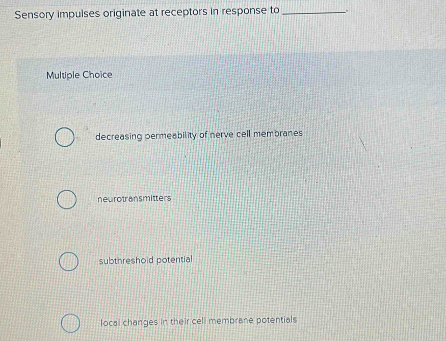 Sensory impulses originate at receptors in response to_
Multiple Choice
decreasing permeability of nerve cell membranes
neurotransmitters
subthreshold potential
local changes in their cell membrane potentials