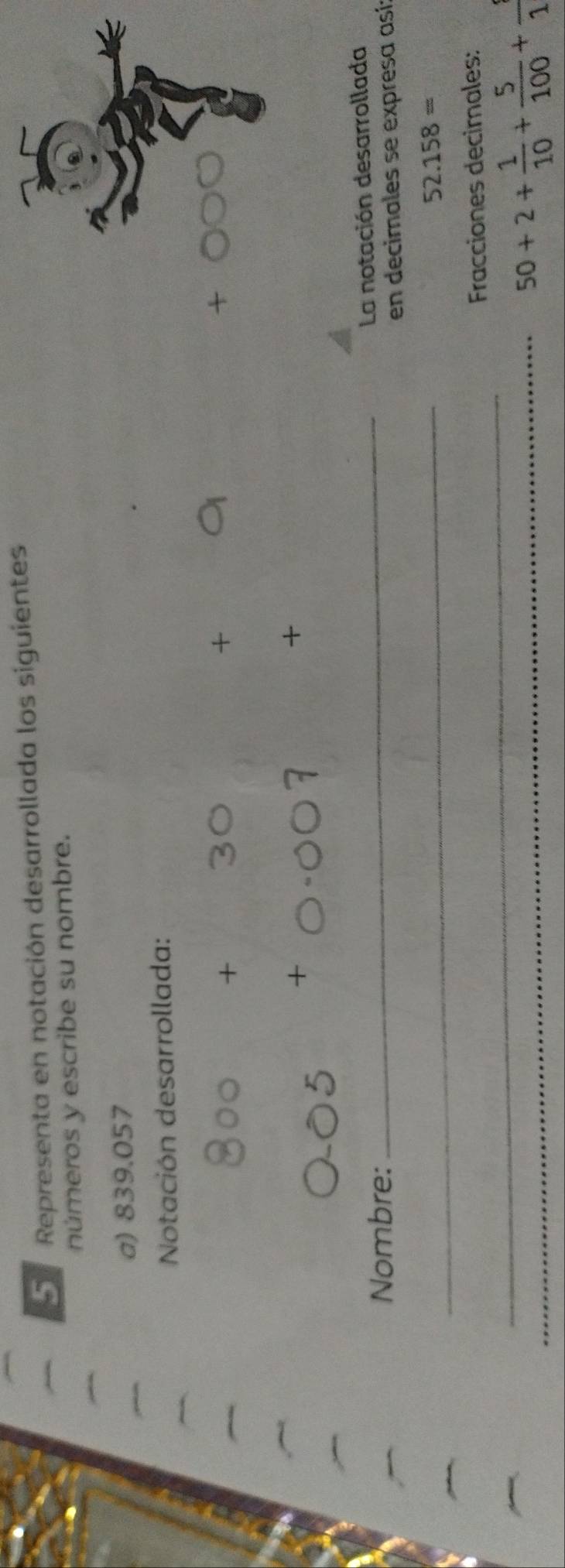 Representa en notación desarrollada los siguientes 
números y escribe su nombre. 
a) 839.057
Notación desarrollada: 
+ 
+ 
* 
+ 
Nombre: 
_La notación desarrollada 
en decimales se expresa así 
_
52.158approx
_ 
Fracciones decimales: 
_
50+2+ 1/10 + 5/100 +frac 