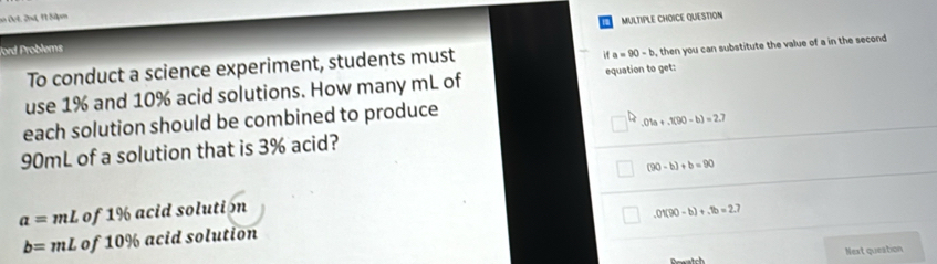 an Det. 2nd, 11 S4pm
MULTIPLE CHOICE QUESTION
ford Problems
To conduct a science experiment, students must
it a=90-b , then you can substitute the value of a in the second
use 1% and 10% acid solutions. How many mL of equation to get:
each solution should be combined to produce
90mL of a solution that is 3% acid? .01a+.1(90-b)=2.7
(90-b)+b=90
a=mL of 1% acid solution
.01(90-b)+.1b=2.7
b=mL of 10% acid solution
Next queation