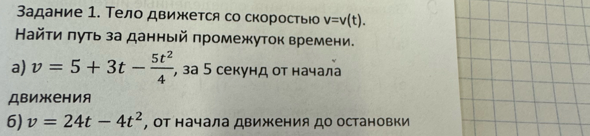 Задание 1. Тело движется со скоросτью v=v(t). 
Найτи πуть за данный πромежуток времени. 
a) v=5+3t- 5t^2/4  , за 5 секунд οт начала 
движения 
6) v=24t-4t^2 , Οт начала движения до остановки