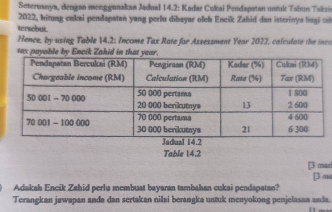 Seterusnya, dengan menggunakan Jadual 14.2: Kadar Cukai Pendapatan untuk Tahun Taksir 
2022, hitung cukai pendapatan yang perlu dibayar oleh Encik Zahid dan isterinya bagi tah 
tersebut. 
Hence, by using Table 14.2 : Income Tax Rate for Assessment Year 2022, calculate the inco 
tax payable by Encik Zahid in that y 
Table 14.2
[3 marl 
[3 ma 
Adakah Encik Zahid perlu membuat bayaran tambahan cukai pendapatan? 
Terangkan jawapan anda dan sertakan nilai berangka untuk menyokong penjelasan anda.