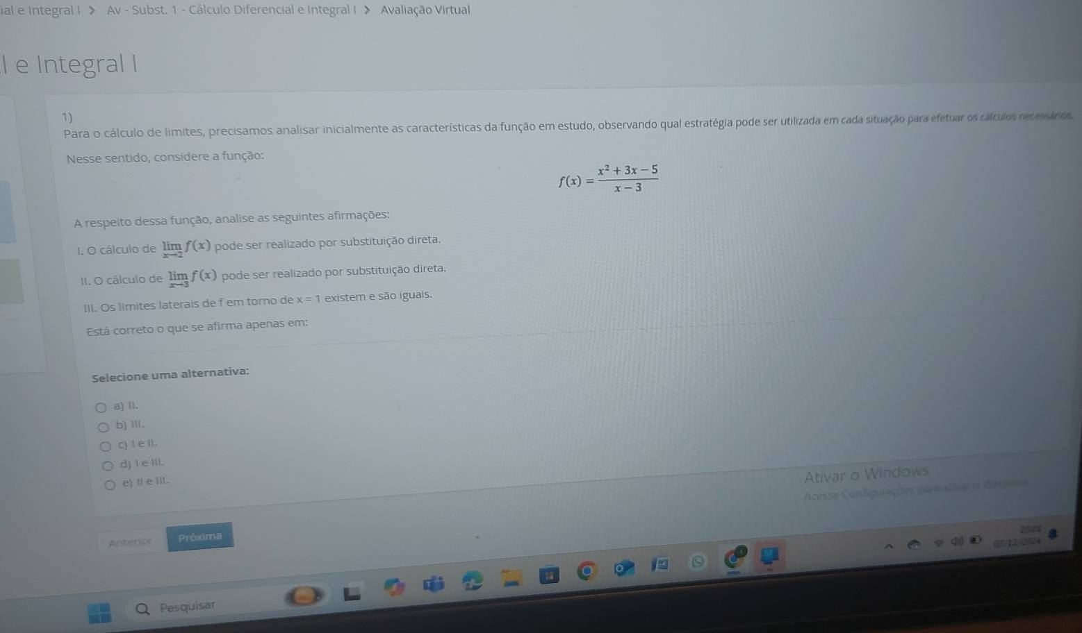 ial e Integral I > Av - Subst. 1 - Cálculo Diferencial e Integral I > Avaliação Virtual
l e Integral I
1)
Para o cálculo de limites, precisamos analisar inicialmente as características da função em estudo, observando qual estratégia pode ser utilizada em cada situação para efetuar os cálculos recessárdo
Nesse sentido, considere a função:
f(x)= (x^2+3x-5)/x-3 
A respeito dessa função, analise as seguintes afirmações:
I. O cálculo de limlimits _xto 2f(x) pode ser realizado por substituição direta.
II. O cálculo de limlimits _xto 3f(x) pode ser realizado por substituição direta.
III. Os límites laterais de f em torno de x=1 existem e são iguais.
Está correto o que se afirma apenas em:
Selecione uma alternativa:
a) II.
b) Ⅲ.
c) Ie Il.
d) I e III.
e) Ⅱ e III.
Ativar o Windows
Acesse Configurações para etsar o Wardoa
201
Anterior Próxima
Q Pesquisar