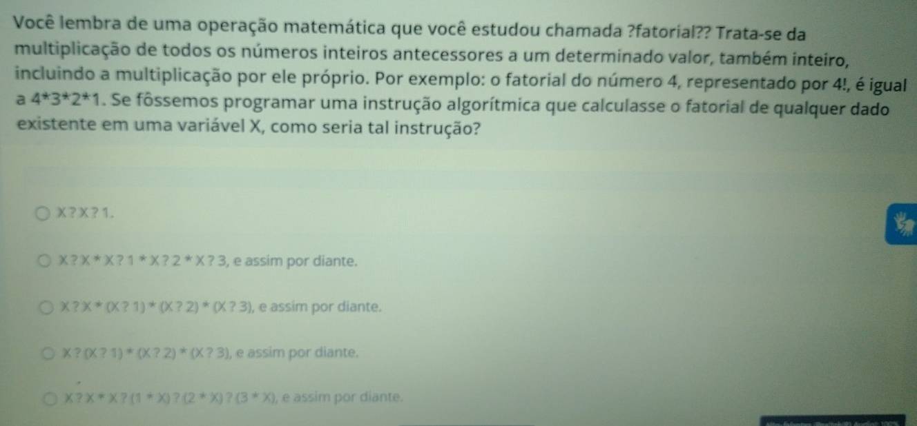 Você lembra de uma operação matemática que você estudou chamada ?fatorial?? Trata-se da
multiplicação de todos os números inteiros antecessores a um determinado valor, também inteiro,
incluindo a multiplicação por ele próprio. Por exemplo: o fatorial do número 4, representado por 4!, é igual
a 4^*3^*2^*1. Se fôssemos programar uma instrução algorítmica que calculasse o fatorial de qualquer dado
existente em uma variável X, como seria tal instrução?
X?X?1.

X?X*X?1*X?2*X?3 , e assim por diante.
x?x*(x?1)*(x?2)*(x?3) ), e assim por diante.
X?(X?1)*(X?2)*(X?3) , e assim por diante.
x?x*x?(1*x)?(2*x)?(3*x) , e assim por diante.