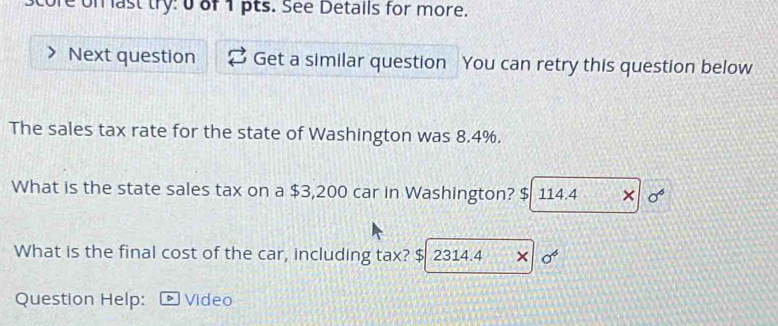 tore on last try: 0of 1 pts. See Details for more. 
Next question Get a similar question You can retry this question below 
The sales tax rate for the state of Washington was 8.4%. 
What is the state sales tax on a $3,200 car in Washington? $ 114.4 × sigma^6
What is the final cost of the car, including tax? $ 2314.4 × o^6
Question Help: Video