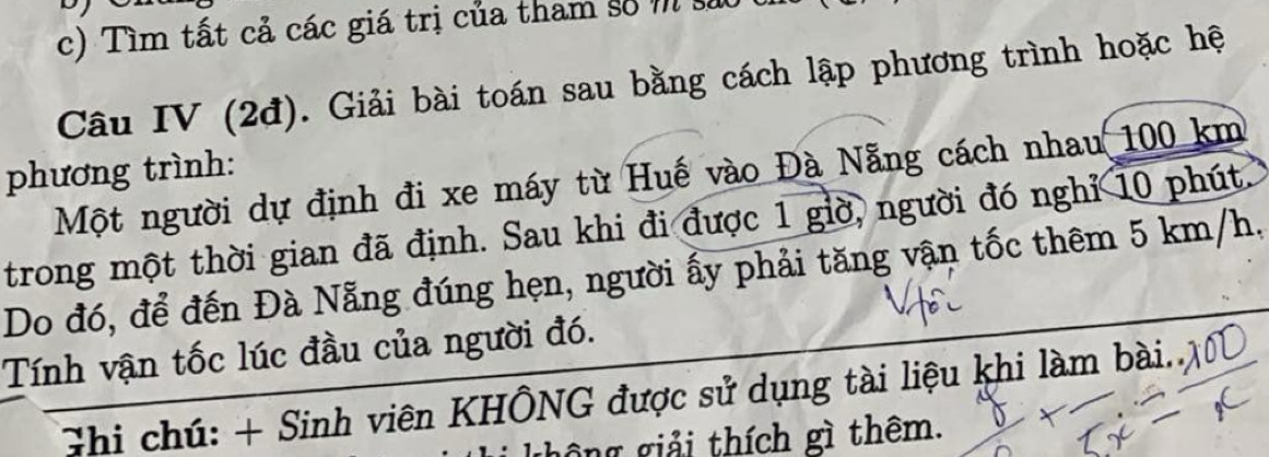 Tìm tất cả các giá trị của tham số m sáo 
Câu IV (2đ). Giải bài toán sau bằng cách lập phương trình hoặc hệ 
phương trình: 
Một người dự định đi xe máy từ Huế vào Đà Nẵng cách nhau 100 km
trong một thời gian đã định. Sau khi đi được 1 giờ, người đó nghỉ 10 phút. 
Do đó, để đến Đà Nẵng đúng hẹn, người ấy phải tăng vận tốc thêm 5 km/h, 
Tính vận tốc lúc đầu của người đó. 
Ghi chú: + Sinh viên KHÔNG được sử dụng tài liệu khi làm bài.. 
ghông giải thích gì thêm.