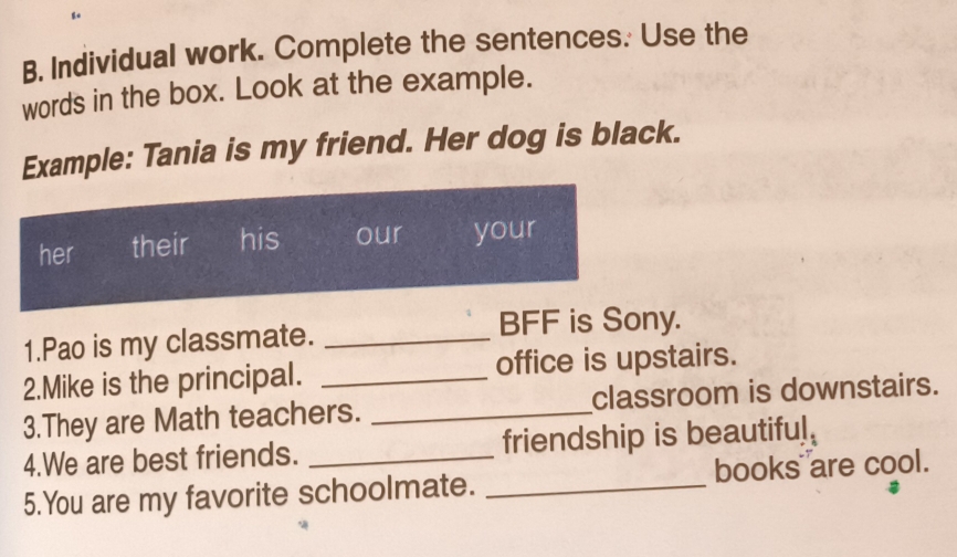 Individual work. Complete the sentences. Use the 
words in the box. Look at the example. 
Example: Tania is my friend. Her dog is black. 
her their his our your 
1.Pao is my classmate._ 
BFF is Sony. 
2.Mike is the principal. _office is upstairs. 
3.They are Math teachers. _classroom is downstairs. 
4.We are best friends. _friendship is beautiful. 
5.You are my favorite schoolmate. _books are cool.