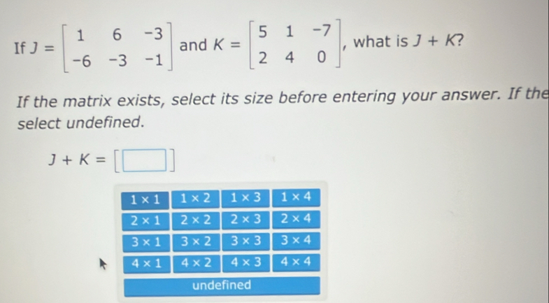 If J=beginbmatrix 1&6&-3 -6&-3&-1endbmatrix and K=beginbmatrix 5&1&-7 2&4&0endbmatrix , , what is J+K 7
If the matrix exists, select its size before entering your answer. If the
select undefined.
J+K=[□ ]