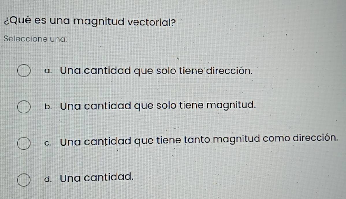 ¿Qué es una magnitud vectorial?
Seleccione una:
a. Una cantidad que solo tiene dirección.
b. Una cantidad que solo tiene magnitud.
c. Una cantidad que tiene tanto magnitud como dirección.
d. Una cantidad.