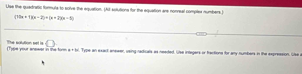 Use the quadratic formula to solve the equation. (All solutions for the equation are nonreal complex numbers.)
(10x+1)(x-2)=(x+2)(x-5)
The solution set is  □ . 
(Type your answer in the form a+bi. Type an exact answer, using radicals as needed. Use integers or fractions for any numbers in the expression. Use a