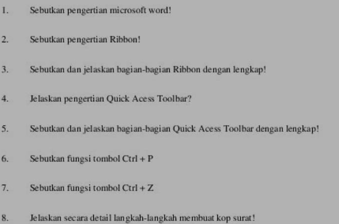 Sebutkan pengertian microsoft word! 
2. Sebutkan pengertian Ribbon! 
3. Sebutkan dan jelaskan bagian-bagian Ribbon dengan lengkap! 
4. Jelaskan pengertian Quick Acess Toolbar? 
5. Sebutkan dan jelaskan bagian-bagian Quick Acess Toolbar dengan lengkap! 
6. Sebutkan fungsi tombol Ctrl+P
7. Sebutkan fungsi tombol Ctrl+Z
8. Jelaskan secara detail langkah-langkah membuat kop surat!