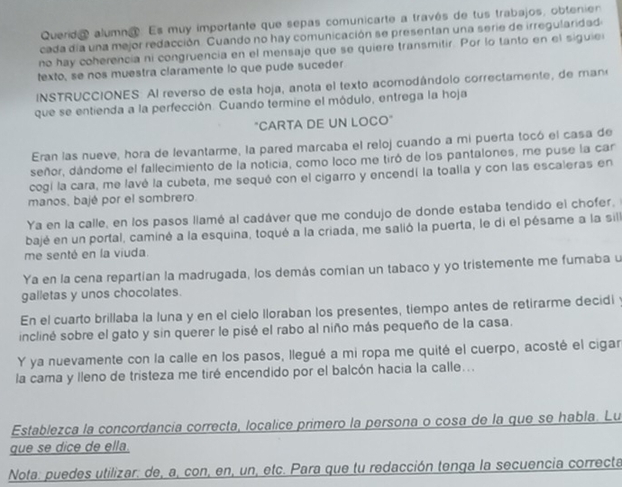 Querda alumna. Es muy importante que sepas comunicarte a través de tus trabajos, obtenien
cada día una mejor redacción. Cuando no hay comunicación se presentan una serie de irregularidad
no hay coherencia ni congruencia en el mensaje que se quiere transmitir. Por lo tanto en el siguie
texto, se nos muestra claramente lo que pude suceder
INSTRUCCIONES: Al reverso de esta hoja, anota el texto acomodándolo correctamente, de man
que se entienda a la perfección. Cuando termine el módulo, entrega la hoja
"CARTA DE UN LOCO"
Eran las nueve, hora de levantarme, la pared marcaba el reloj cuando a mi puerta tocó el casa de
señor, dándome el fallecimiento de la noticia, como loco me tiró de los pantalones, me puse la car
cogi la cara, me lavé la cubeta, me sequé con el cigarro y encendí la toalla y con las escaleras en
manos, bajé por el sombrero.
Ya en la calle, en los pasos llamé al cadáver que me condujo de donde estaba tendido el chofer,
bajé en un portal, caminé a la esquina, toqué a la criada, me salió la puerta, le di el pésame a la sill
me senté en la viuda
Ya en la cena repartían la madrugada, los demás comian un tabaco y yo tristemente me fumaba u
galletas y unos chocolates.
En el cuarto brillaba la luna y en el cielo Iloraban los presentes, tiempo antes de retirarme decidi
incliné sobre el gato y sin querer le pisé el rabo al niño más pequeño de la casa.
Y ya nuevamente con la calle en los pasos, llegué a mi ropa me quité el cuerpo, acosté el cigar
la cama y lleno de tristeza me tiré encendido por el balcón hacia la calle. ..
Establezca la concordancia correcta, localice primero la persona o cosa de la que se habla. Lu
que se dice de ella.
Nota: puedes utilizar: de, a, con, en, un, etc. Para que tu redacción tenga la secuencia correcta