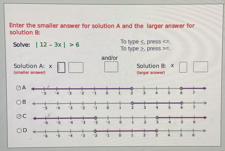 Enter the smaller answer for solution A and the larger answer for 
solution B: 
Solve: |12-3x|>6 To type ≤, press . 
To type ≥, press =. 
and/or 
Solution A: Solution B: x
(smaller answer) (larger answer)