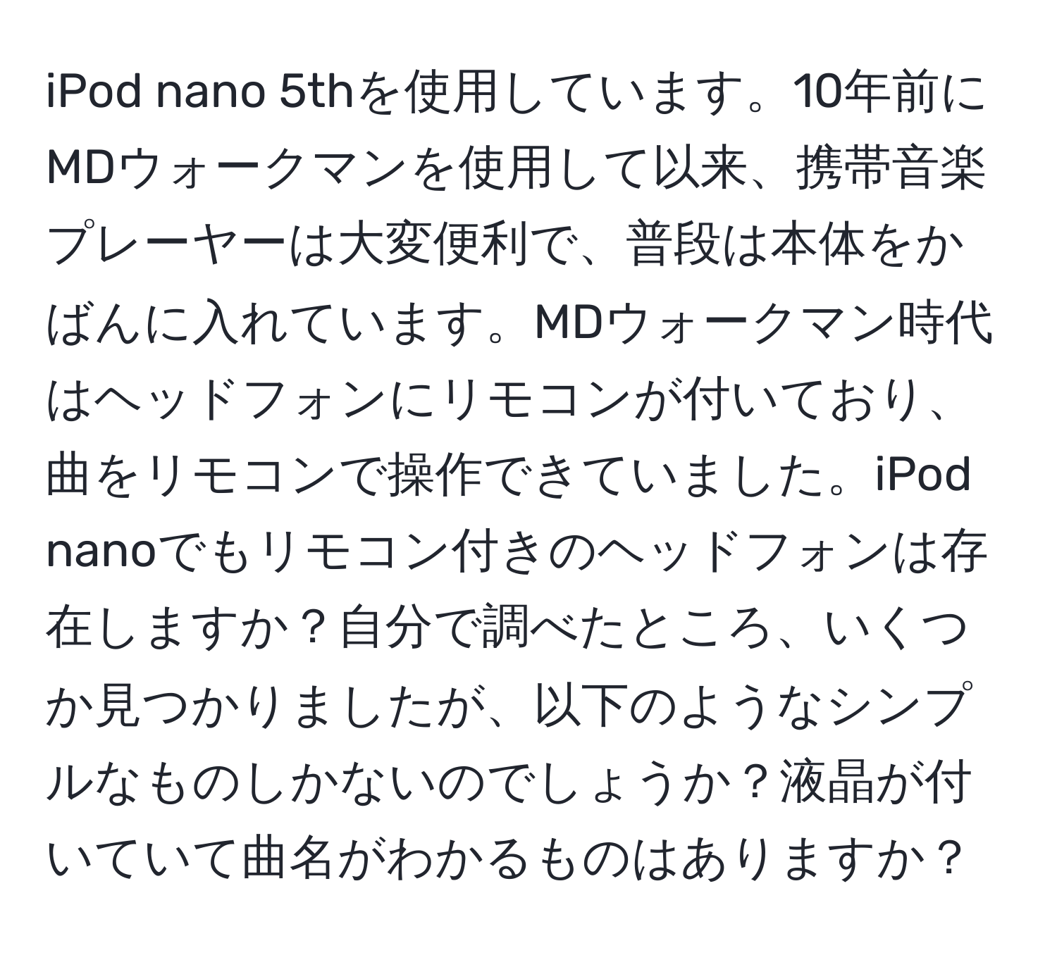 iPod nano 5thを使用しています。10年前にMDウォークマンを使用して以来、携帯音楽プレーヤーは大変便利で、普段は本体をかばんに入れています。MDウォークマン時代はヘッドフォンにリモコンが付いており、曲をリモコンで操作できていました。iPod nanoでもリモコン付きのヘッドフォンは存在しますか？自分で調べたところ、いくつか見つかりましたが、以下のようなシンプルなものしかないのでしょうか？液晶が付いていて曲名がわかるものはありますか？