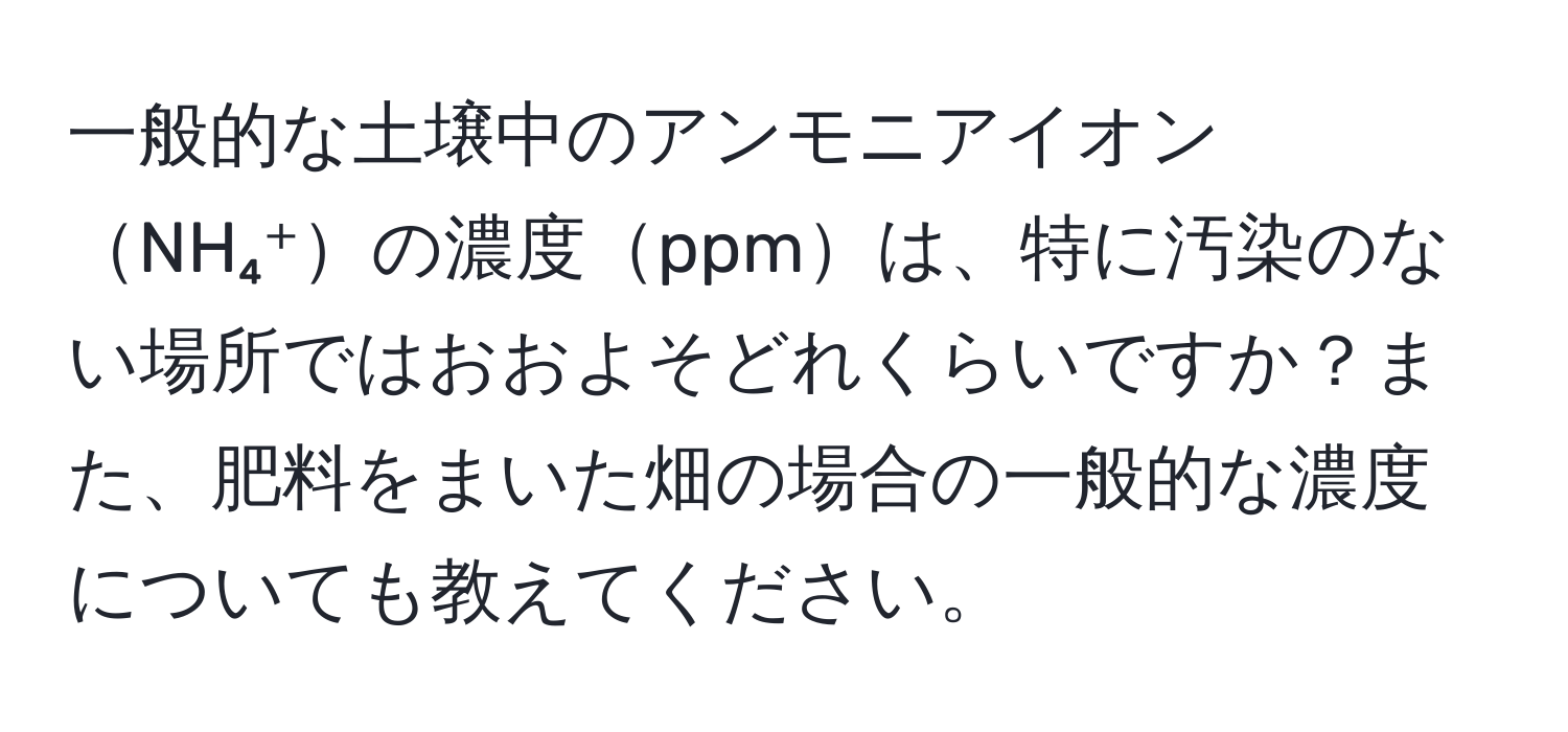 一般的な土壌中のアンモニアイオンNH₄⁺の濃度ppmは、特に汚染のない場所ではおおよそどれくらいですか？また、肥料をまいた畑の場合の一般的な濃度についても教えてください。