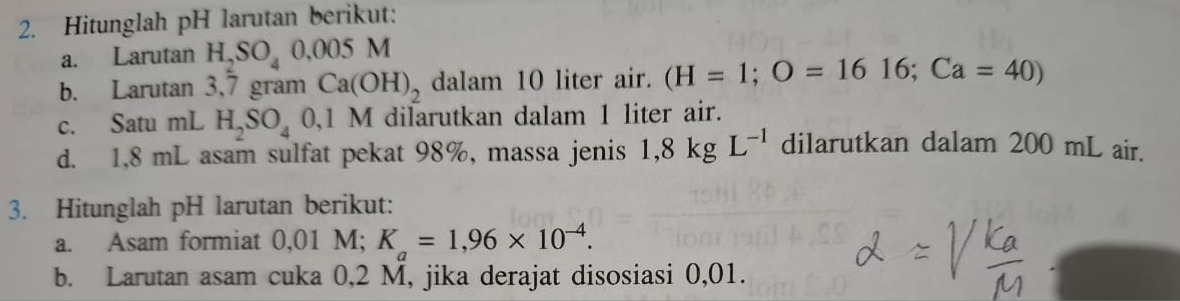 Hitunglah pH larutan berikut: 
a. Larutan H_2SO_40.005M
b. Larutan 3,7 gram Ca(OH)_2 dalam 10 liter air. (H=1; O=1616; Ca=40)
c. Satu mL H_2SO_4 0,1 M dilarutkan dalam 1 liter air. 
d. 1,8 mL asam sulfat pekat 98%, massa jenis 1,8kgL^(-1) dilarutkan dalam 200 mL air. 
3. Hitunglah pH larutan berikut: 
a. Asam formiat 0,01 M; K_a=1,96* 10^(-4). 
b. Larutan asam cuka 0,2 M, jika derajat disosiasi 0,01.