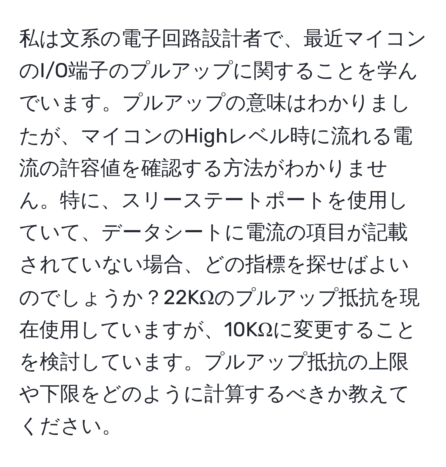 私は文系の電子回路設計者で、最近マイコンのI/O端子のプルアップに関することを学んでいます。プルアップの意味はわかりましたが、マイコンのHighレベル時に流れる電流の許容値を確認する方法がわかりません。特に、スリーステートポートを使用していて、データシートに電流の項目が記載されていない場合、どの指標を探せばよいのでしょうか？22KΩのプルアップ抵抗を現在使用していますが、10KΩに変更することを検討しています。プルアップ抵抗の上限や下限をどのように計算するべきか教えてください。