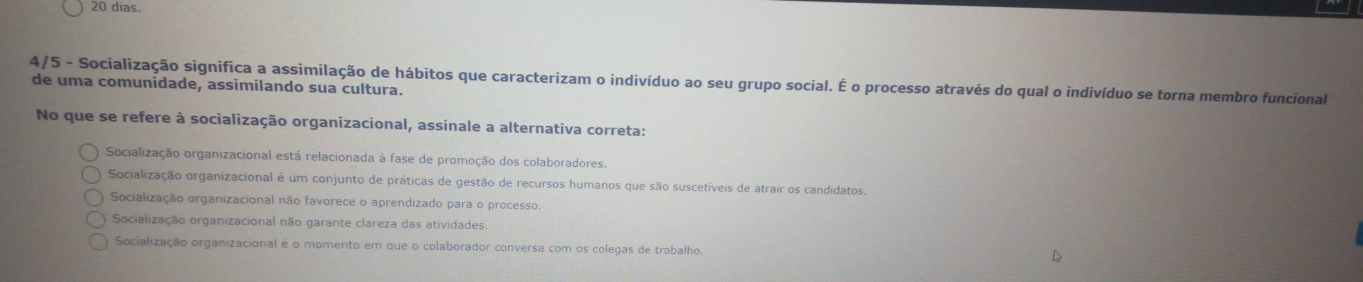 dias.
4/5 - Socialização significa a assimilação de hábitos que caracterizam o indivíduo ao seu grupo social. É o processo através do qual o indivíduo se torna membro funcional
de uma comunidade, assimilando sua cultura.
No que se refere à socialização organizacional, assinale a alternativa correta:
Socialização organizacional está relacionada à fase de promoção dos colaboradores.
Socialização organizacional é um conjunto de práticas de gestão de recursos humanos que são suscetíveis de atrair os candidatos.
Socialização organizacional não favorece o aprendizado para o processo.
Socialização organizacional não garante clareza das atividades
Socialização organizacional é o momento em que o colaborador conversa com os colegas de trabalho.