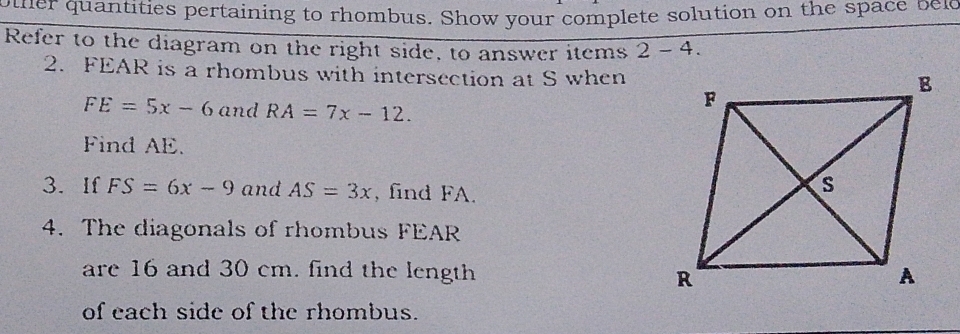 other quantities pertaining to rhombus. Show your complete solution on the space bel 
Refer to the diagram on the right side, to answer items 2- 4. 
2. FEAR is a rhombus with intersection at S when
FE=5x-6 and RA=7x-12. 
Find AE. 
3. If FS=6x-9 and AS=3x , find FA. 
4. The diagonals of rhombus FEAR
are 16 and 30 cm. find the length 
of each side of the rhombus.